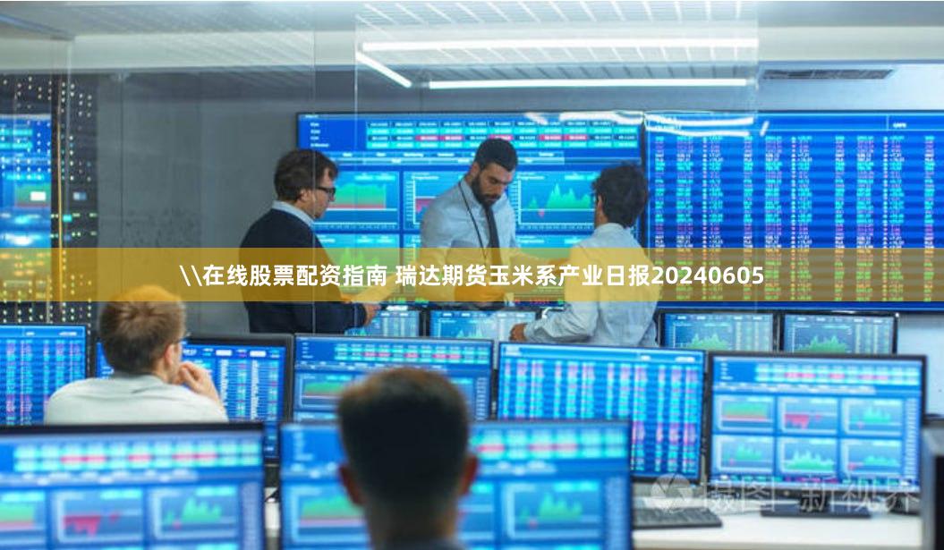 \在线股票配资指南 瑞达期货玉米系产业日报20240605