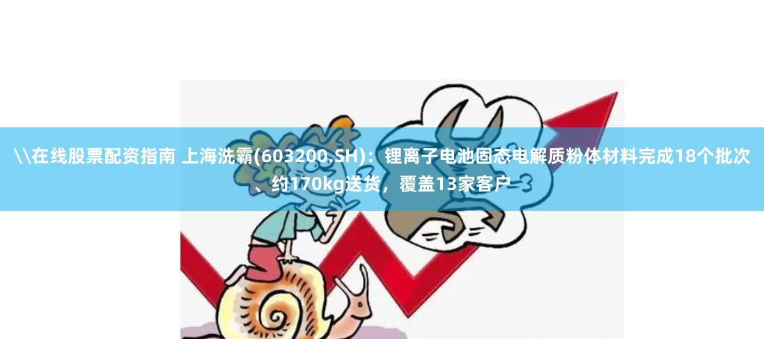 \在线股票配资指南 上海洗霸(603200.SH)：锂离子电池固态电解质粉体材料完成18个批次、约170kg送货，覆盖13家客户