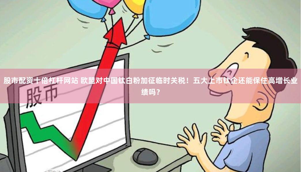 股市配资十倍杠杆网站 欧盟对中国钛白粉加征临时关税！五大上市钛企还能保住高增长业绩吗？
