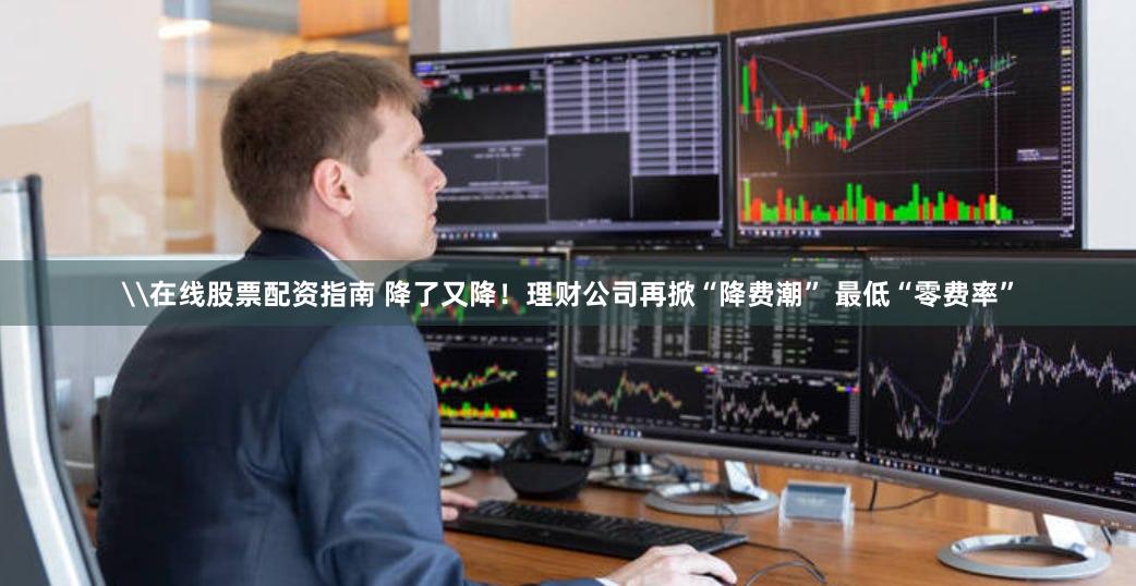\在线股票配资指南 降了又降！理财公司再掀“降费潮” 最低“零费率”