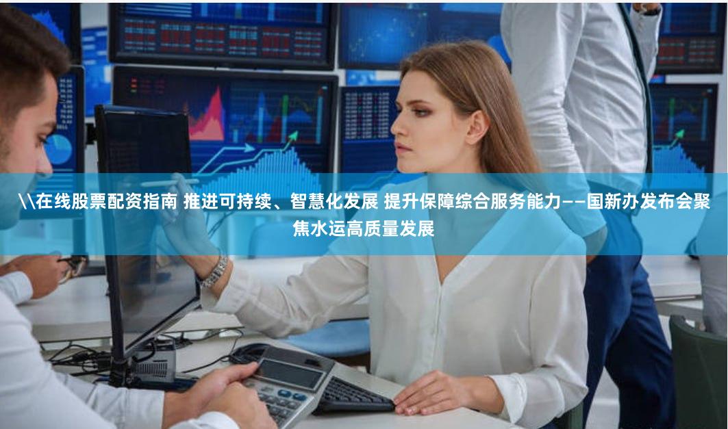 \在线股票配资指南 推进可持续、智慧化发展 提升保障综合服务能力——国新办发布会聚焦水运高质量发展