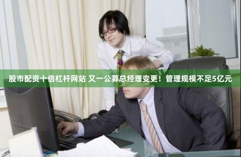 股市配资十倍杠杆网站 又一公募总经理变更！管理规模不足5亿元