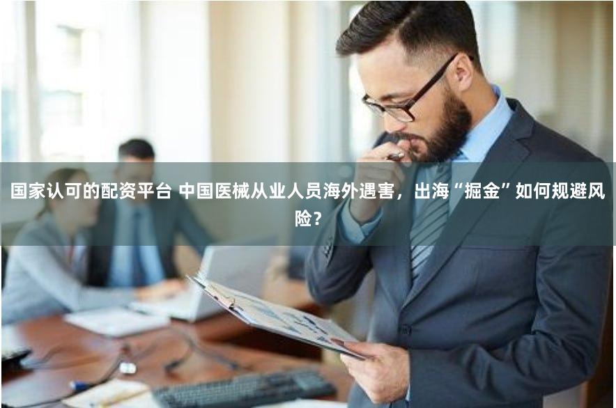 国家认可的配资平台 中国医械从业人员海外遇害，出海“掘金”如何规避风险？