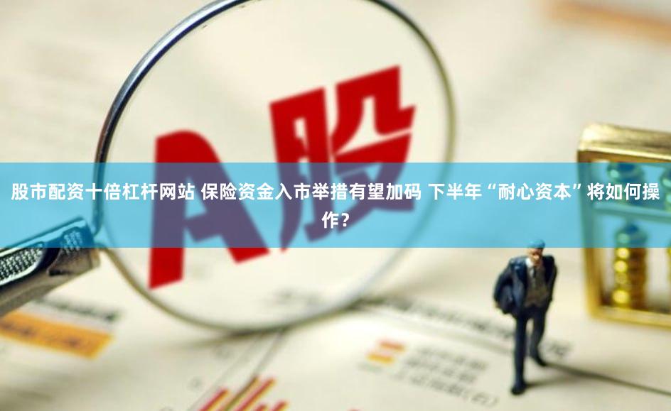 股市配资十倍杠杆网站 保险资金入市举措有望加码 下半年“耐心资本”将如何操作？
