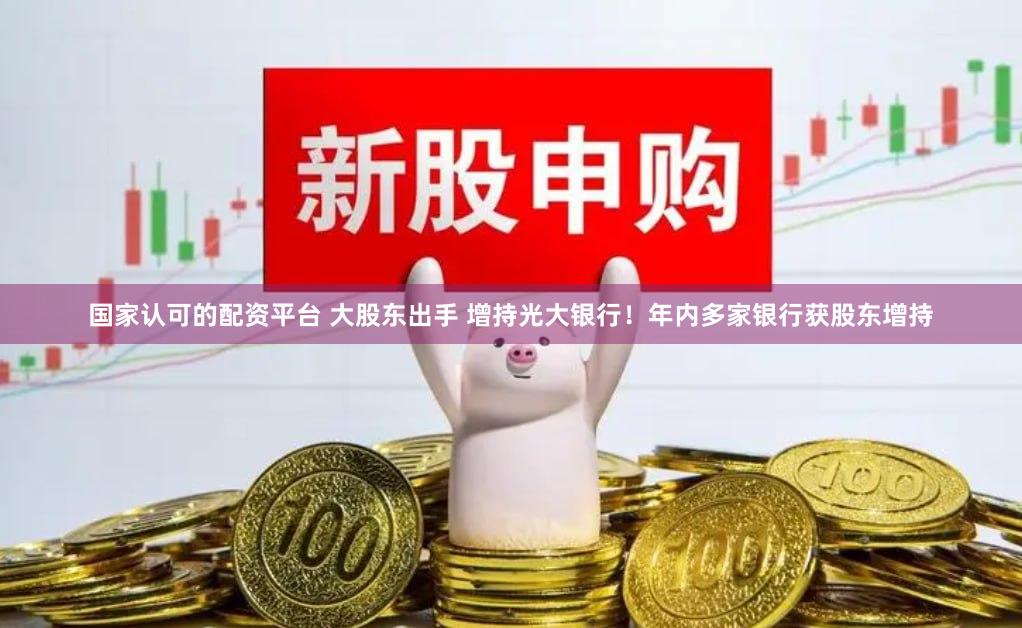国家认可的配资平台 大股东出手 增持光大银行！年内多家银行获股东增持