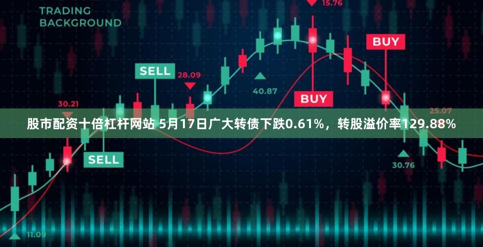 股市配资十倍杠杆网站 5月17日广大转债下跌0.61%，转股溢价率129.88%