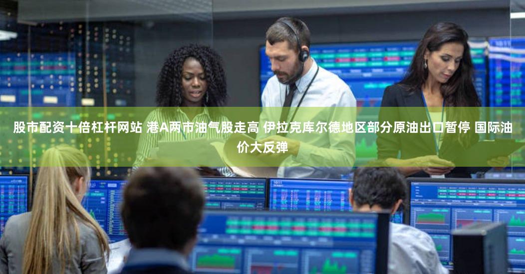 股市配资十倍杠杆网站 港A两市油气股走高 伊拉克库尔德地区部分原油出口暂停 国际油价大反弹