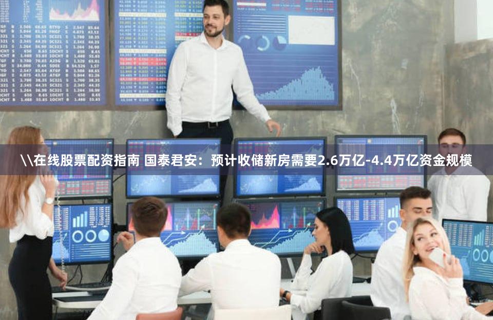 \在线股票配资指南 国泰君安：预计收储新房需要2.6万亿-4.4万亿资金规模
