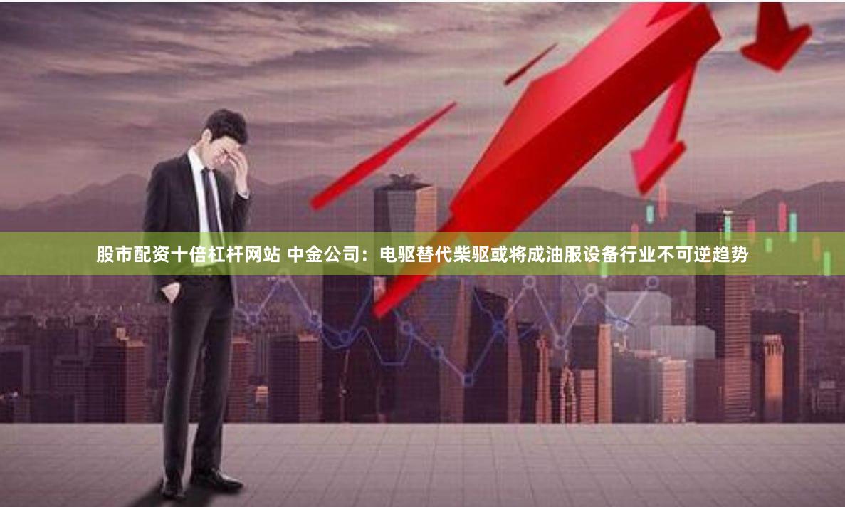 股市配资十倍杠杆网站 中金公司：电驱替代柴驱或将成油服设备行业不可逆趋势