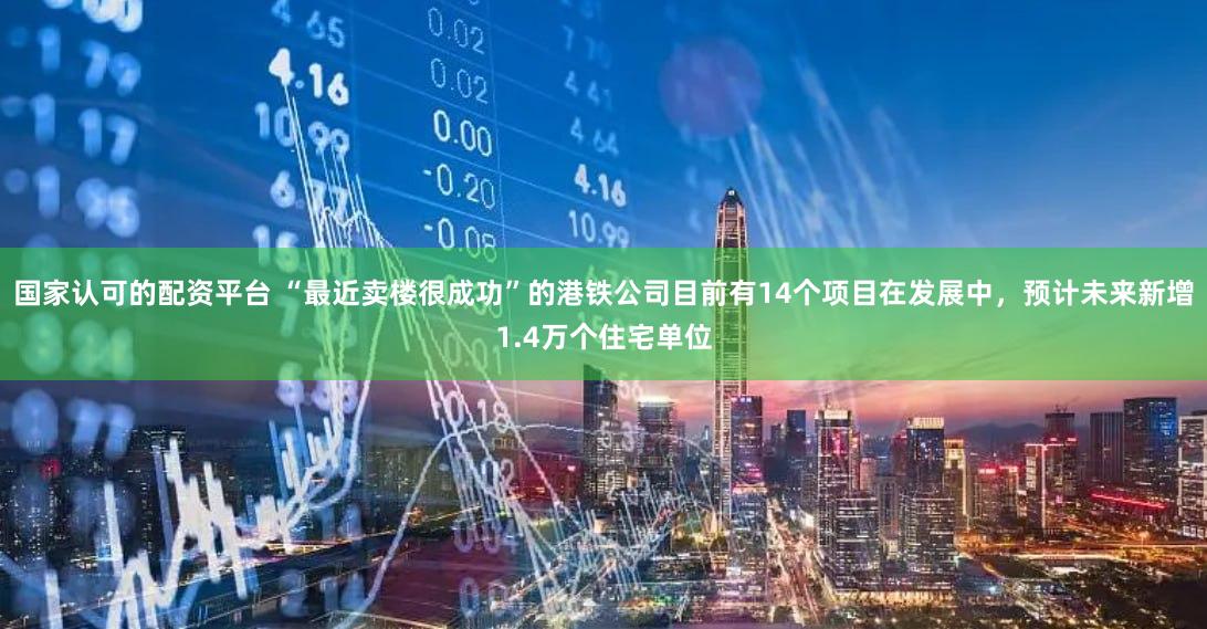 国家认可的配资平台 “最近卖楼很成功”的港铁公司目前有14个项目在发展中，预计未来新增1.4万个住宅单位