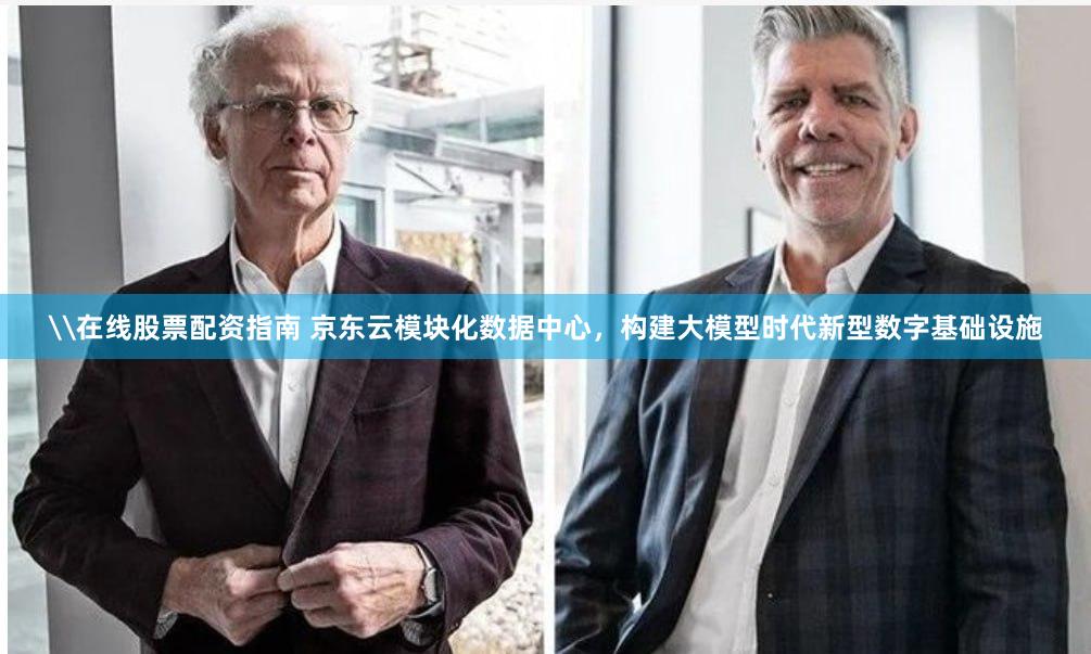 \在线股票配资指南 京东云模块化数据中心，构建大模型时代新型数字基础设施