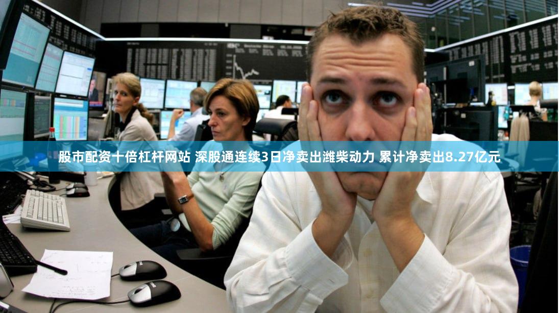 股市配资十倍杠杆网站 深股通连续3日净卖出潍柴动力 累计净卖出8.27亿元