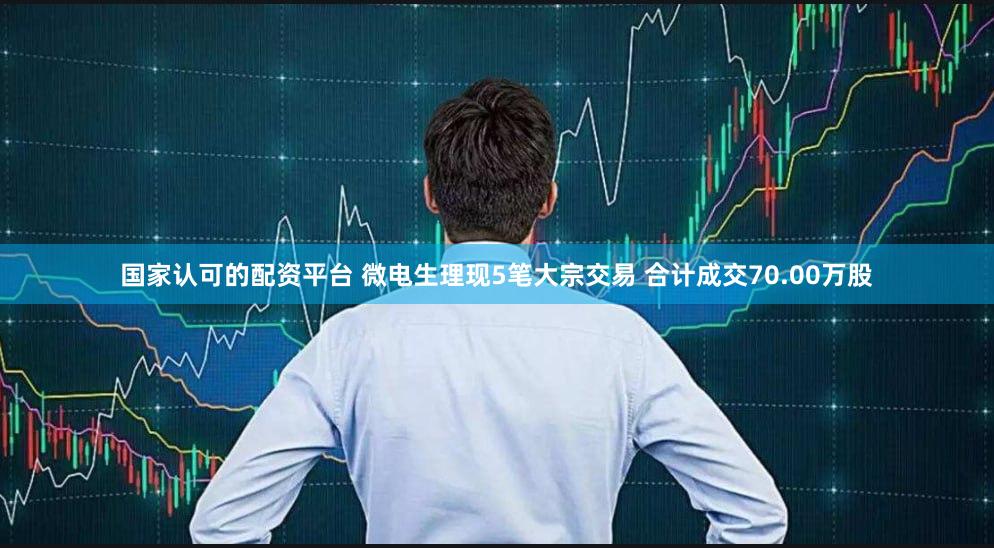 国家认可的配资平台 微电生理现5笔大宗交易 合计成交70.00万股