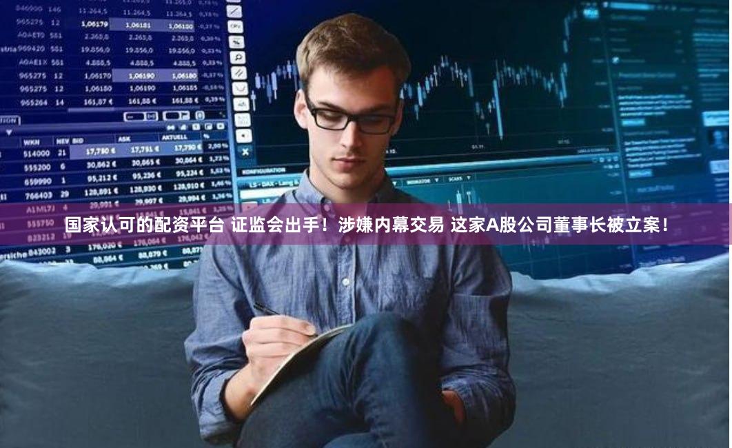 国家认可的配资平台 证监会出手！涉嫌内幕交易 这家A股公司董事长被立案！