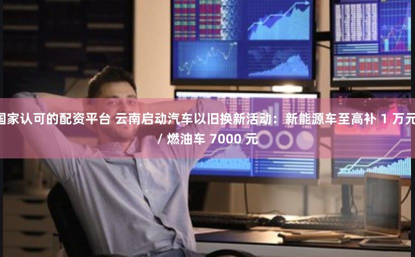 国家认可的配资平台 云南启动汽车以旧换新活动：新能源车至高补 1 万元 / 燃油车 7000 元