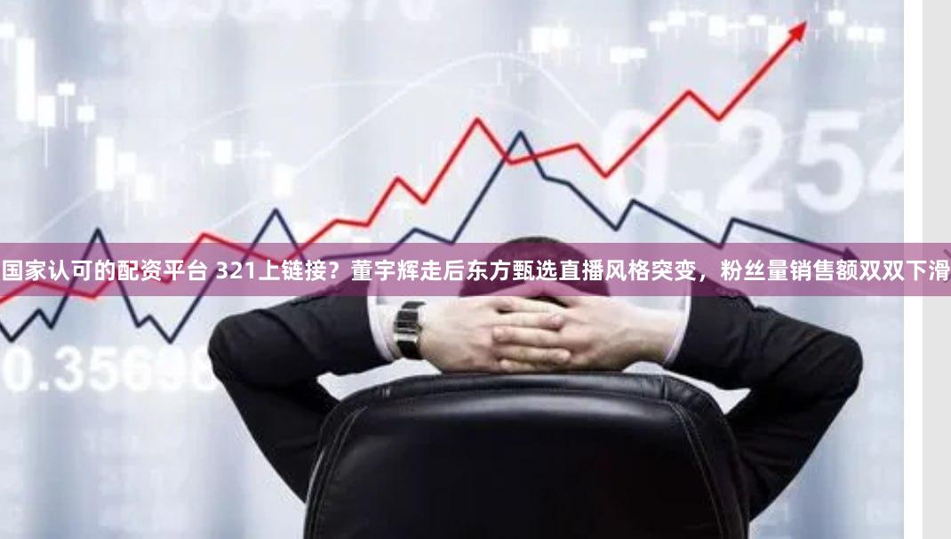 国家认可的配资平台 321上链接？董宇辉走后东方甄选直播风格突变，粉丝量销售额双双下滑