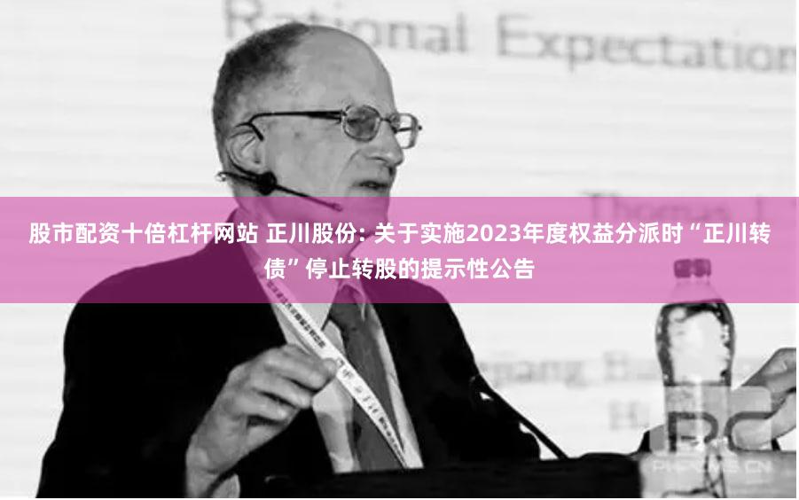 股市配资十倍杠杆网站 正川股份: 关于实施2023年度权益分派时“正川转债”停止转股的提示性公告
