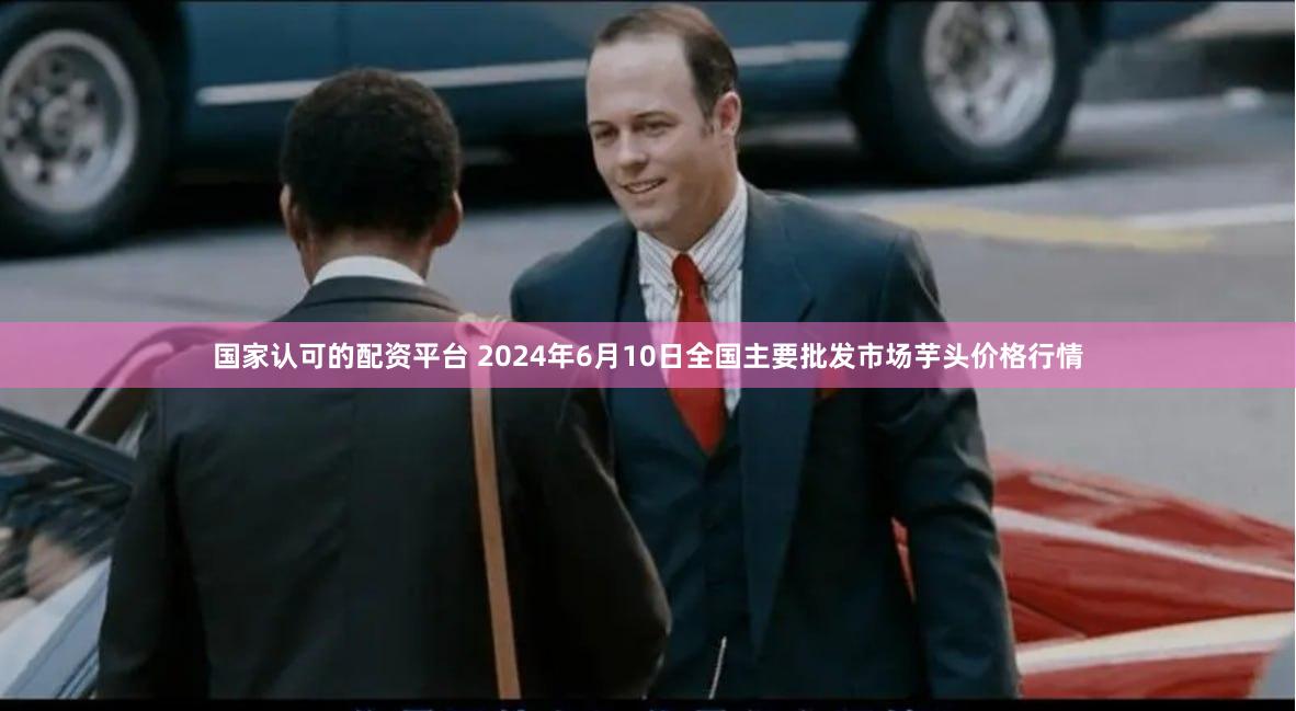 国家认可的配资平台 2024年6月10日全国主要批发市场芋头价格行情
