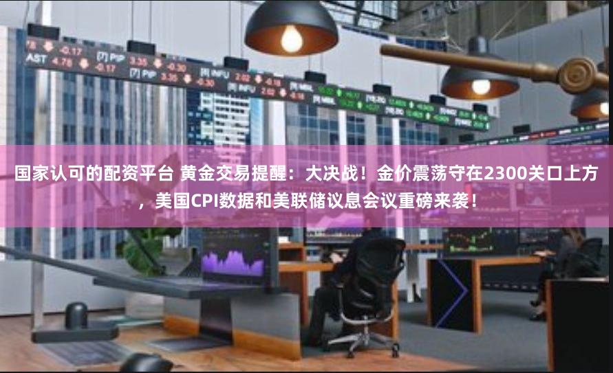 国家认可的配资平台 黄金交易提醒：大决战！金价震荡守在2300关口上方，美国CPI数据和美联储议息会议重磅来袭！
