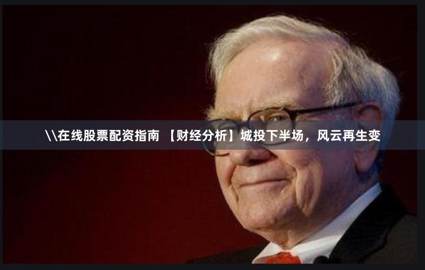 \在线股票配资指南 【财经分析】城投下半场，风云再生变