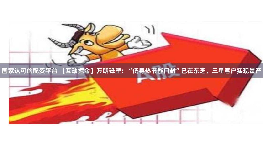国家认可的配资平台 【互动掘金】万朗磁塑：“低导热节能门封”已在东芝、三星客户实现量产
