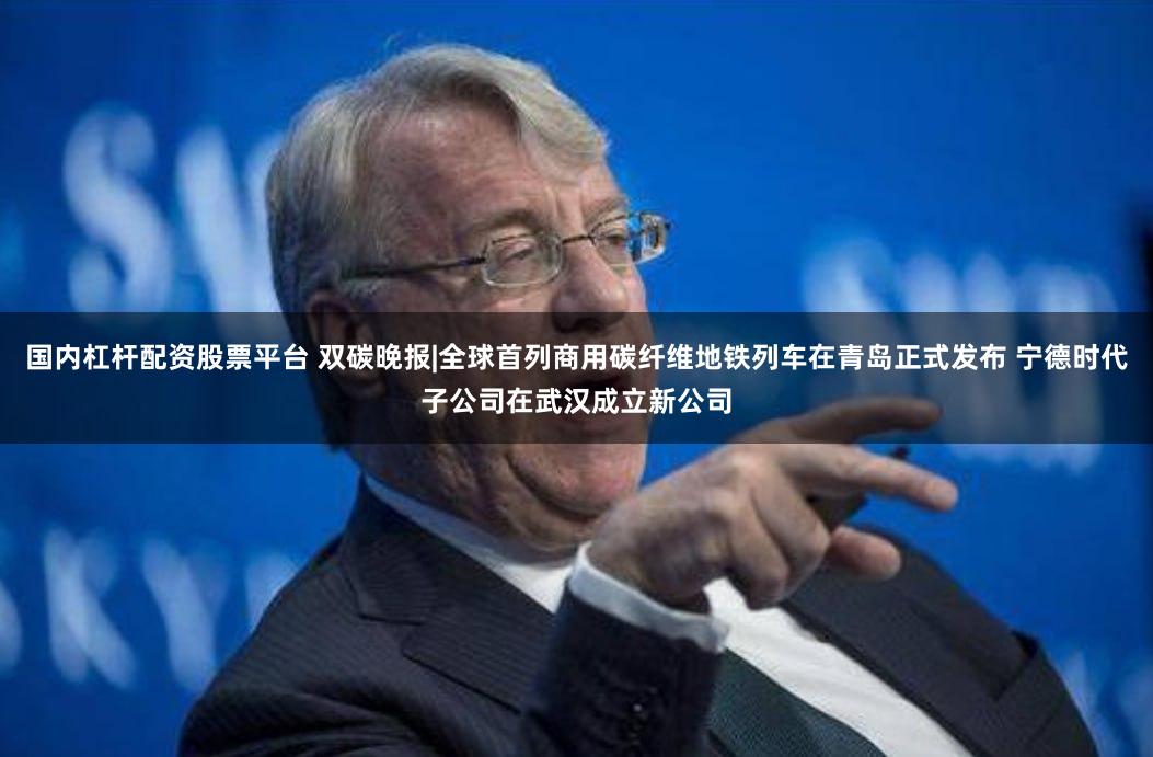 国内杠杆配资股票平台 双碳晚报|全球首列商用碳纤维地铁列车在青岛正式发布 宁德时代子公司在武汉成立新公司