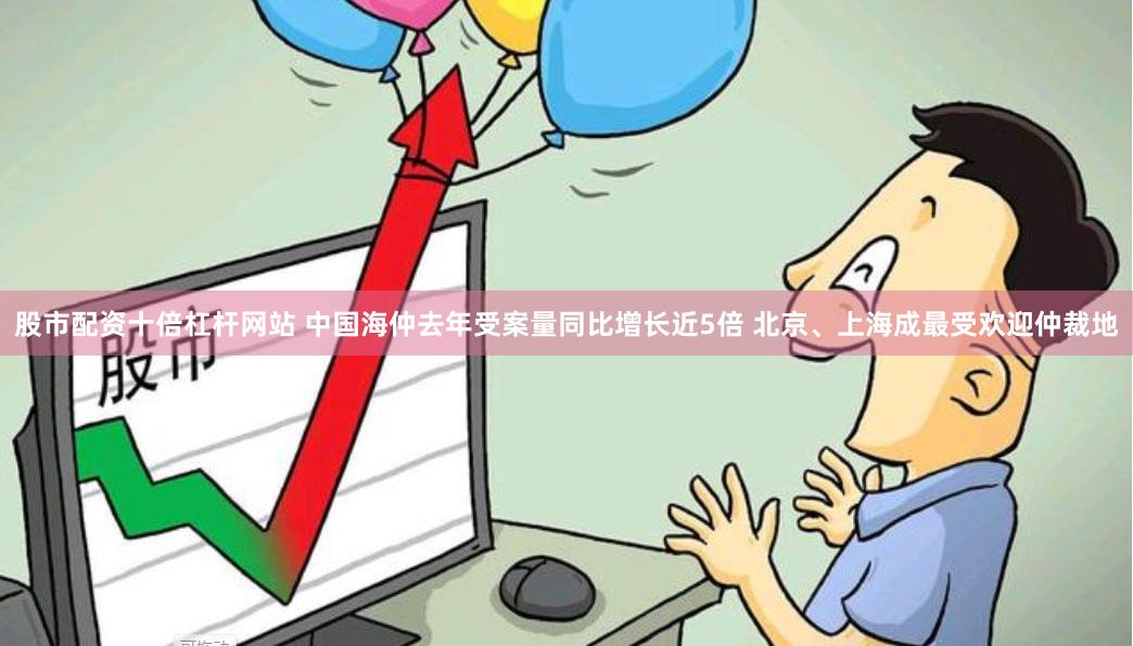 股市配资十倍杠杆网站 中国海仲去年受案量同比增长近5倍 北京、上海成最受欢迎仲裁地