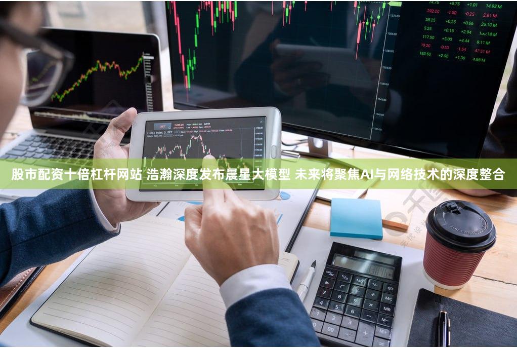 股市配资十倍杠杆网站 浩瀚深度发布晨星大模型 未来将聚焦AI与网络技术的深度整合