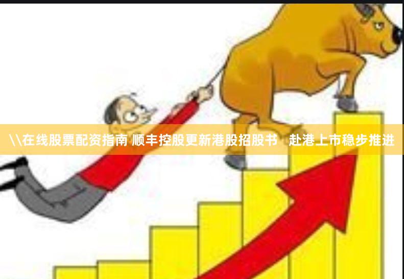 \在线股票配资指南 顺丰控股更新港股招股书   赴港上市稳步推进