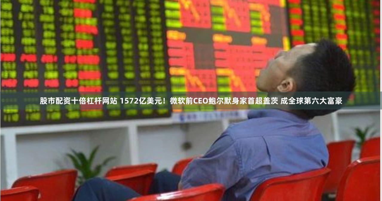股市配资十倍杠杆网站 1572亿美元！微软前CEO鲍尔默身家首超盖茨 成全球第六大富豪