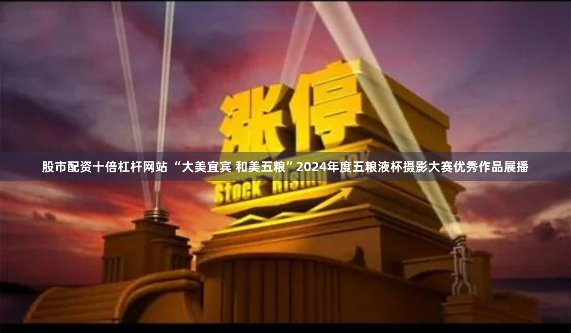 股市配资十倍杠杆网站 “大美宜宾 和美五粮”2024年度五粮液杯摄影大赛优秀作品展播