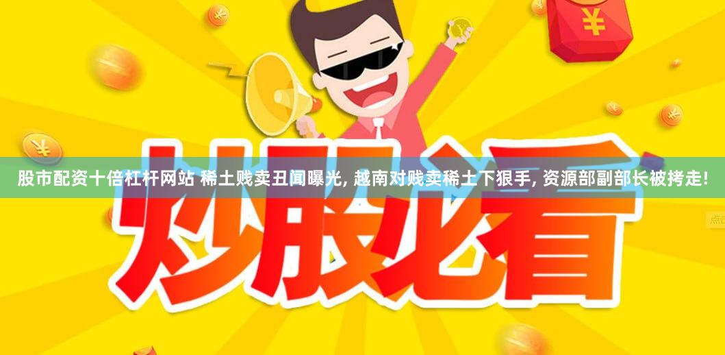 股市配资十倍杠杆网站 稀土贱卖丑闻曝光, 越南对贱卖稀土下狠手, 资源部副部长被拷走!