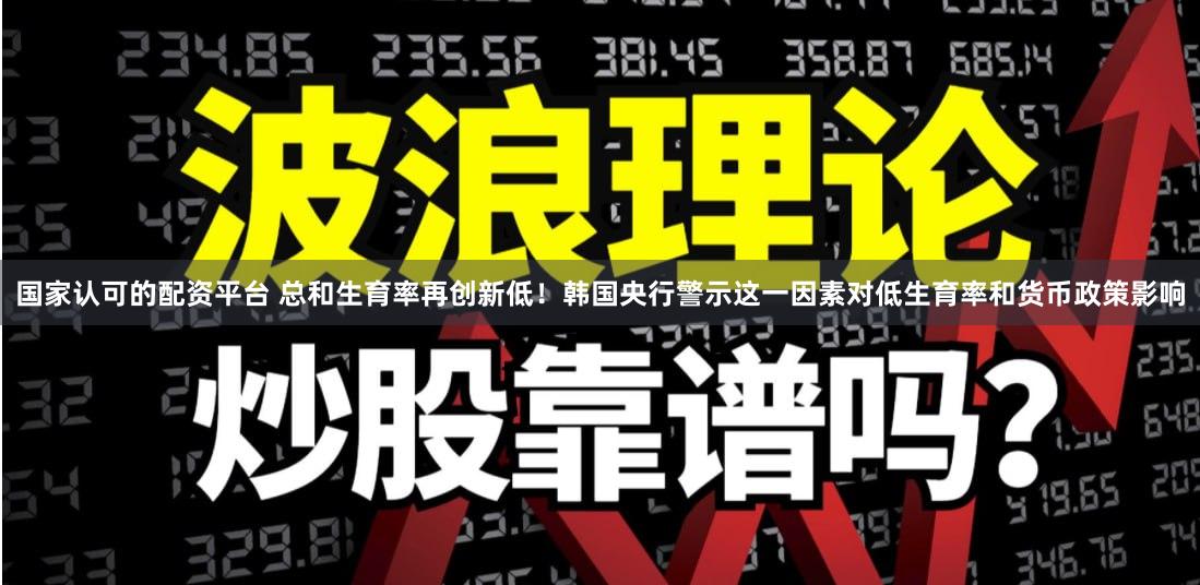 国家认可的配资平台 总和生育率再创新低！韩国央行警示这一因素对低生育率和货币政策影响