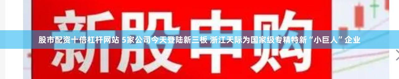股市配资十倍杠杆网站 5家公司今天登陆新三板 浙江天际为国家级专精特新“小巨人”企业