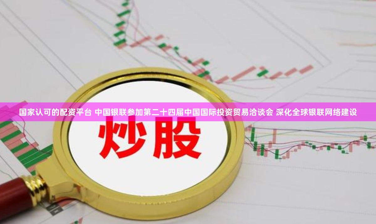 国家认可的配资平台 中国银联参加第二十四届中国国际投资贸易洽谈会 深化全球银联网络建设