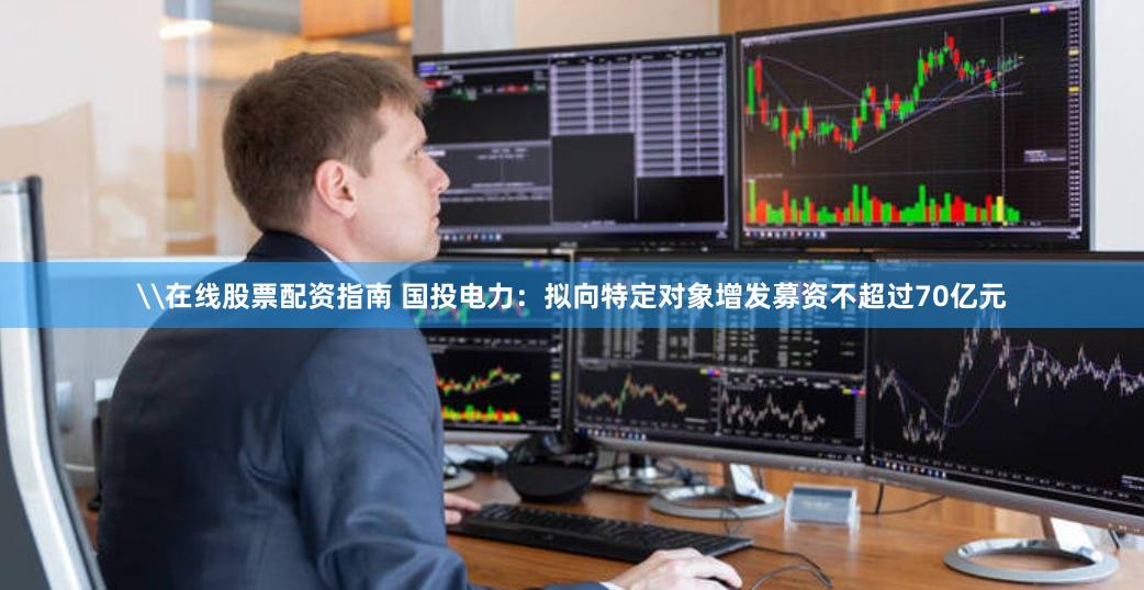 \在线股票配资指南 国投电力：拟向特定对象增发募资不超过70亿元
