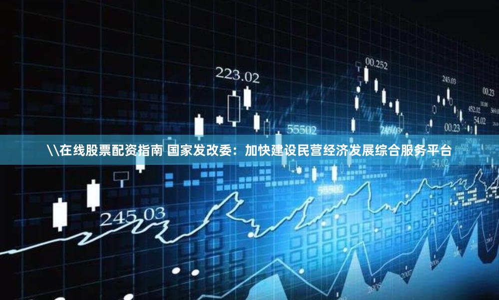 \在线股票配资指南 国家发改委：加快建设民营经济发展综合服务平台