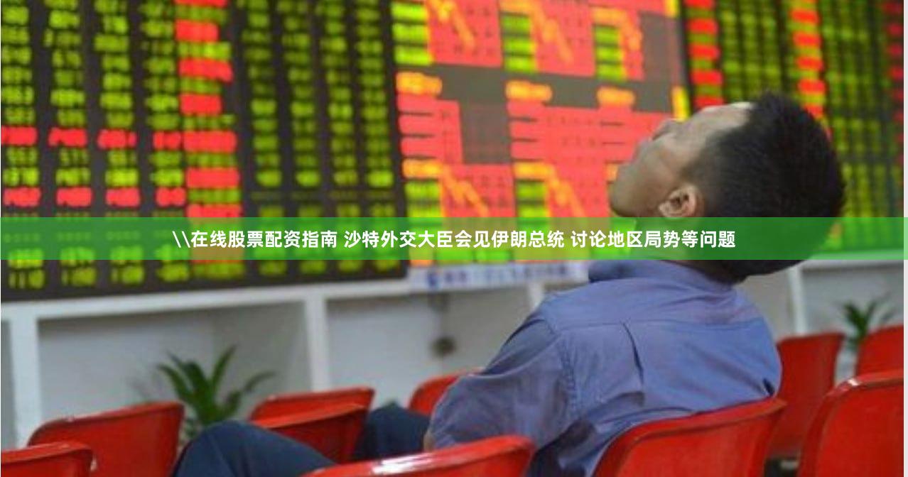 \在线股票配资指南 沙特外交大臣会见伊朗总统 讨论地区局势等问题