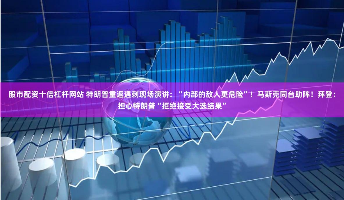 股市配资十倍杠杆网站 特朗普重返遇刺现场演讲：“内部的敌人更危险”！马斯克同台助阵！拜登：担心特朗普“拒绝接受大选结果”