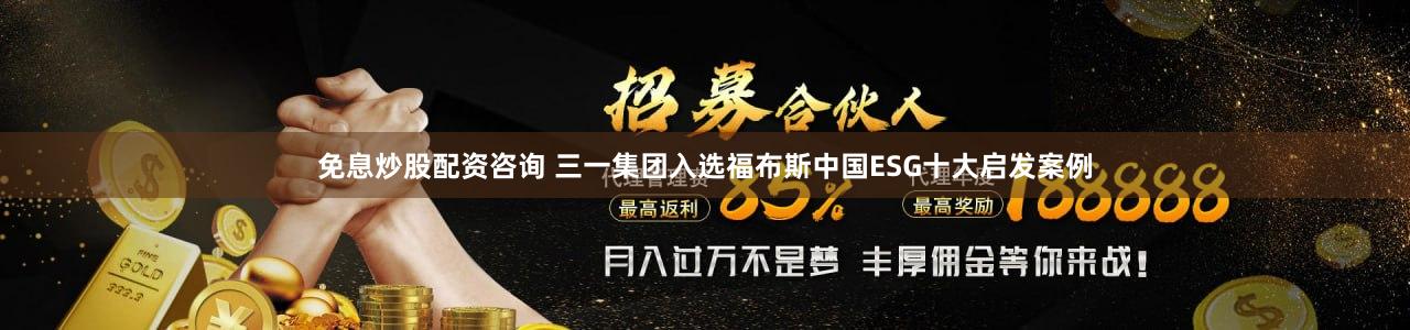 免息炒股配资咨询 三一集团入选福布斯中国ESG十大启发案例