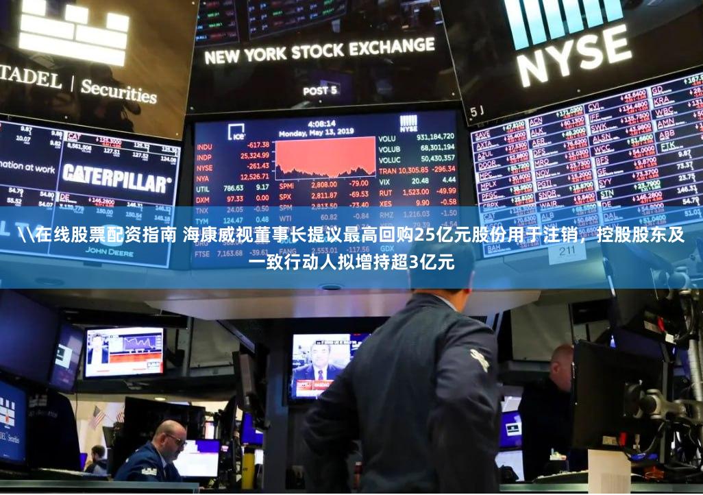 \在线股票配资指南 海康威视董事长提议最高回购25亿元股份用于注销，控股股东及一致行动人拟增持超3亿元