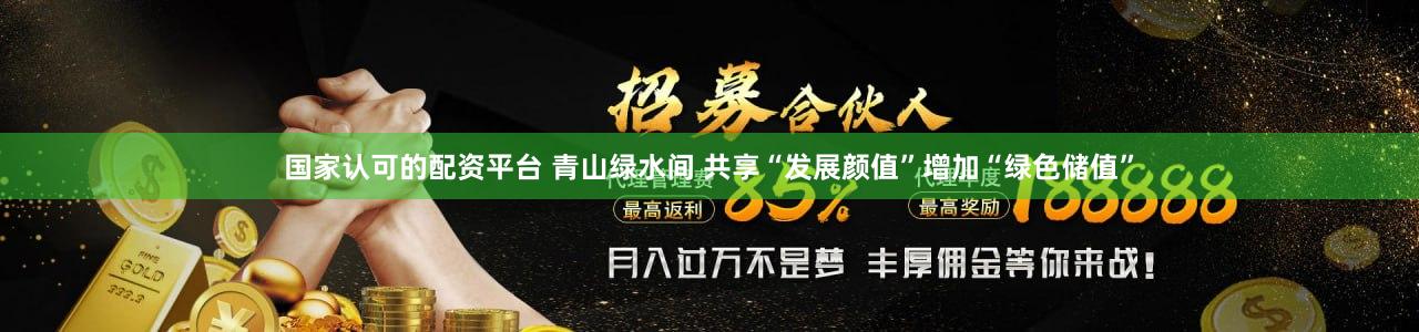国家认可的配资平台 青山绿水间 共享“发展颜值”增加“绿色储值”