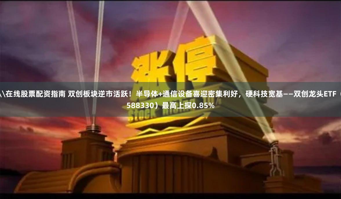 \在线股票配资指南 双创板块逆市活跃！半导体+通信设备喜迎密集利好，硬科技宽基——双创龙头ETF（588330）最高上探0.85%