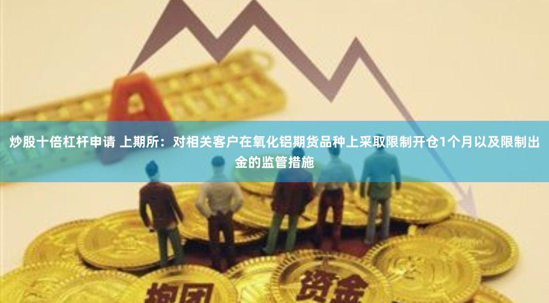 炒股十倍杠杆申请 上期所：对相关客户在氧化铝期货品种上采取限制开仓1个月以及限制出金的监管措施