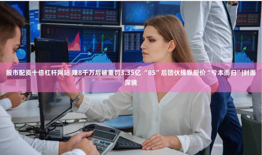 股市配资十倍杠杆网站 赚8千万后被重罚3.35亿 “85”后团伙操纵股价“亏本而归”|封面深镜