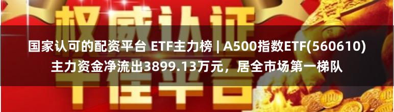 国家认可的配资平台 ETF主力榜 | A500指数ETF(560610)主力资金净流出3899.13万元，居全市场第一梯队