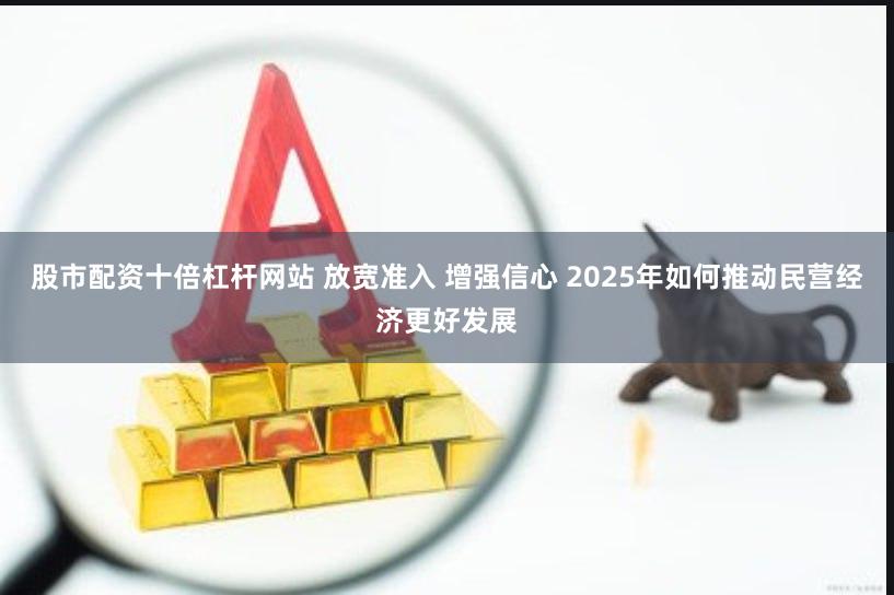 股市配资十倍杠杆网站 放宽准入 增强信心 2025年如何推动民营经济更好发展
