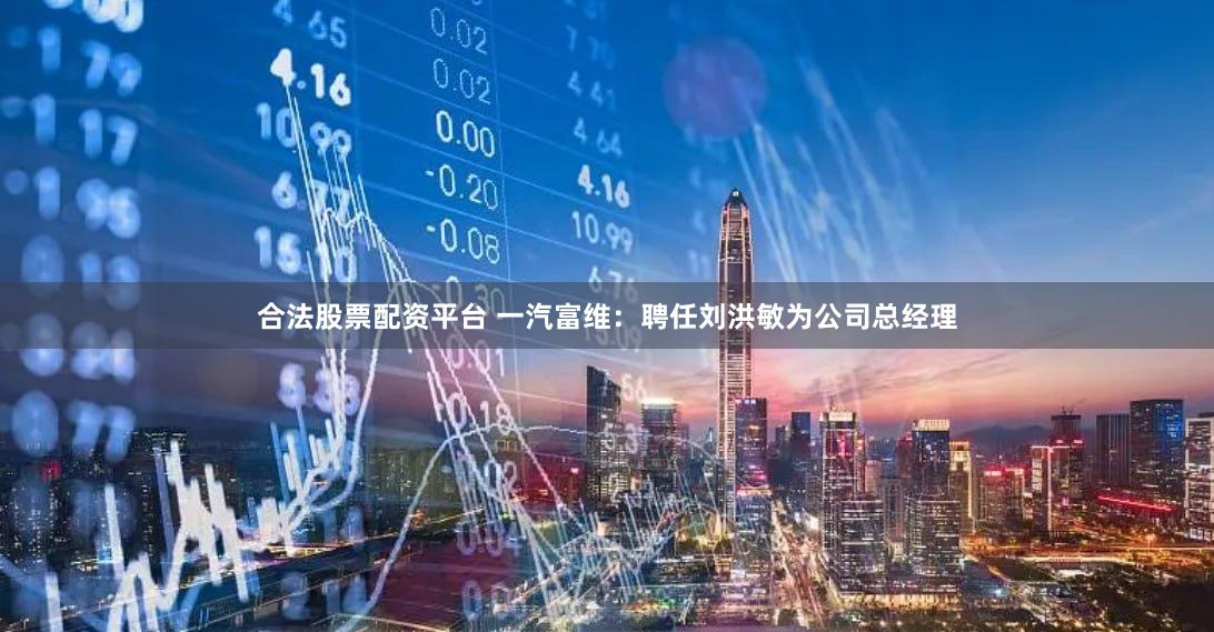 合法股票配资平台 一汽富维：聘任刘洪敏为公司总经理