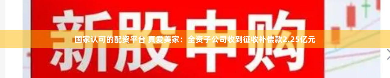 国家认可的配资平台 真爱美家：全资子公司收到征收补偿款2.25亿元