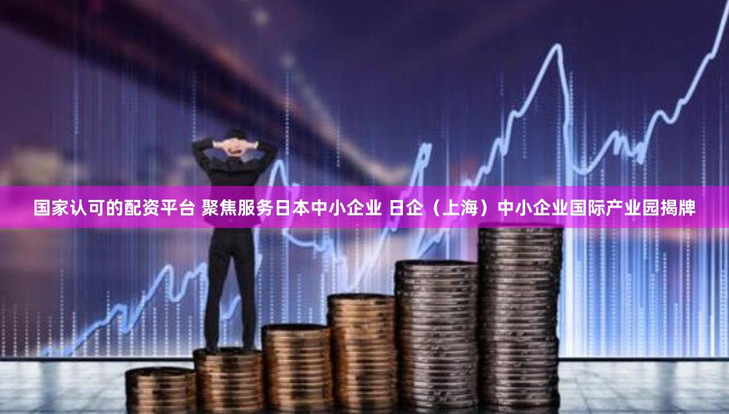 国家认可的配资平台 聚焦服务日本中小企业 日企（上海）中小企业国际产业园揭牌